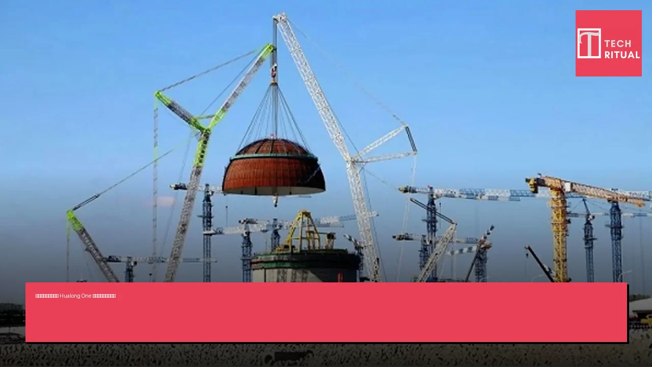 中國第三代核反應堆 Hualong One 進入批量建設新階段